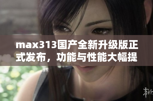 max313国产全新升级版正式发布，功能与性能大幅提升