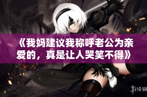 《我妈建议我称呼老公为亲爱的，真是让人哭笑不得》