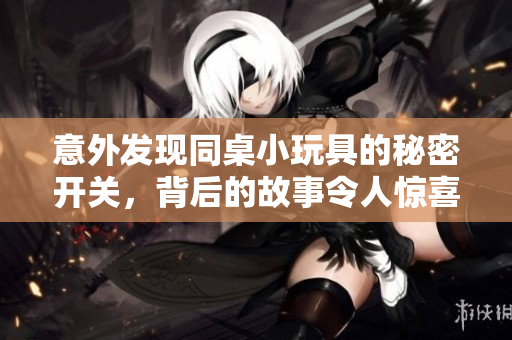 意外发现同桌小玩具的秘密开关，背后的故事令人惊喜