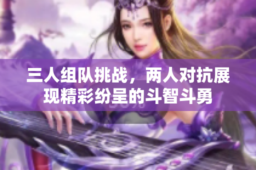 三人组队挑战，两人对抗展现精彩纷呈的斗智斗勇