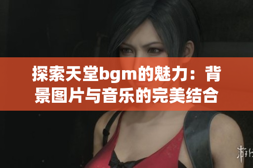 探索天堂bgm的魅力：背景图片与音乐的完美结合