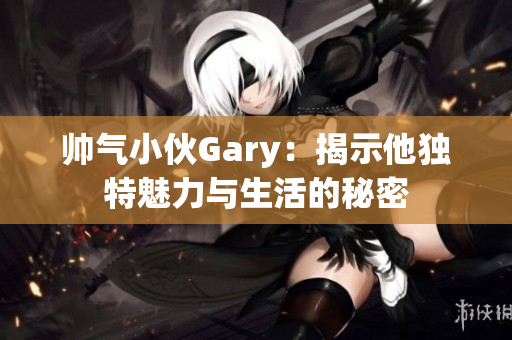 帅气小伙Gary：揭示他独特魅力与生活的秘密