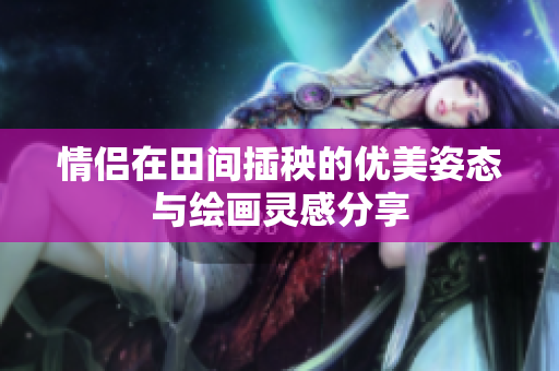 情侣在田间插秧的优美姿态与绘画灵感分享