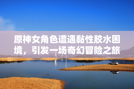 原神女角色遭遇黏性胶水困境，引发一场奇幻冒险之旅