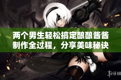 两个男生轻松搞定酿酿酱酱制作全过程，分享美味秘诀！