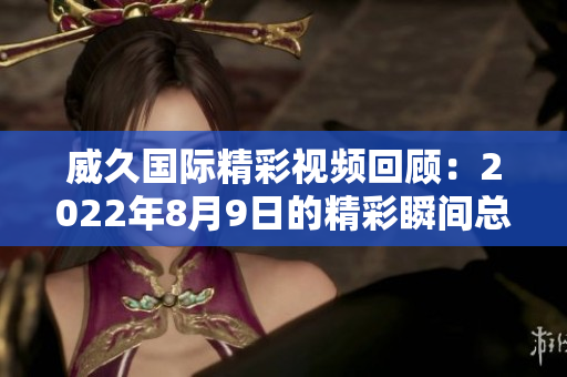 威久国际精彩视频回顾：2022年8月9日的精彩瞬间总结