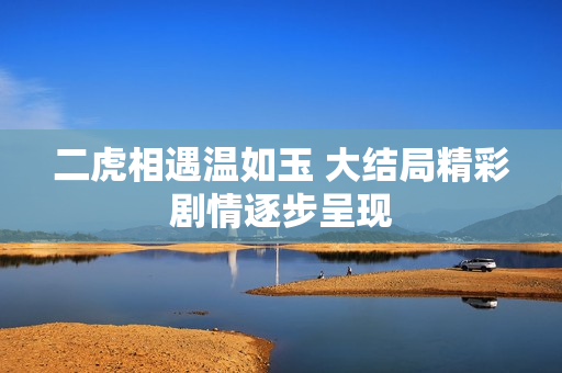二虎相遇温如玉 大结局精彩剧情逐步呈现