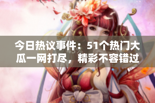 今日热议事件：51个热门大瓜一网打尽，精彩不容错过