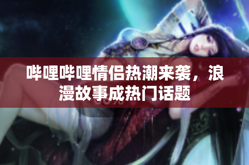 哔哩哔哩情侣热潮来袭，浪漫故事成热门话题