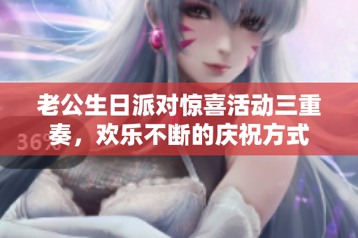 老公生日派对惊喜活动三重奏，欢乐不断的庆祝方式