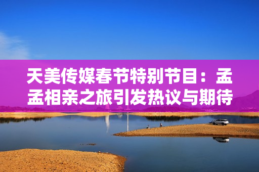 天美传媒春节特别节目：孟孟相亲之旅引发热议与期待