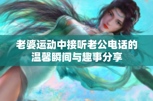老婆运动中接听老公电话的温馨瞬间与趣事分享