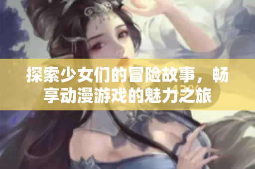 探索少女们的冒险故事，畅享动漫游戏的魅力之旅