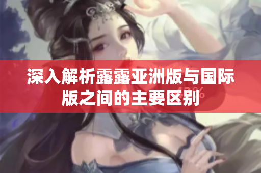 深入解析露露亚洲版与国际版之间的主要区别