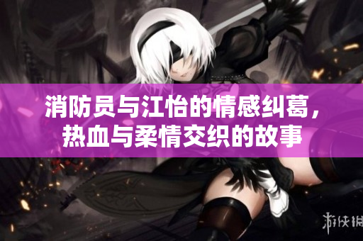 消防员与江怡的情感纠葛，热血与柔情交织的故事