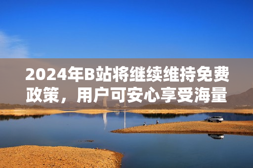 2024年B站将继续维持免费政策，用户可安心享受海量内容