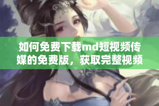 如何免费下载md短视频传媒的免费版，获取完整视频编辑功能