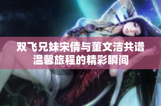 双飞兄妹宋倩与董文洁共谱温馨旅程的精彩瞬间