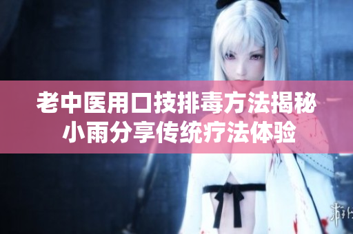 老中医用口技排毒方法揭秘 小雨分享传统疗法体验