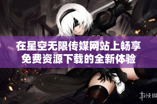 在星空无限传媒网站上畅享免费资源下载的全新体验