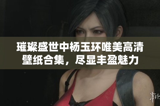 璀璨盛世中杨玉环唯美高清壁纸合集，尽显丰盈魅力