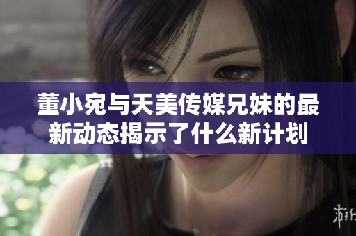 董小宛与天美传媒兄妹的最新动态揭示了什么新计划