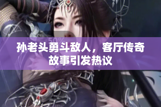 孙老头勇斗敌人，客厅传奇故事引发热议