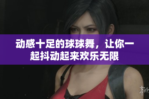 动感十足的球球舞，让你一起抖动起来欢乐无限