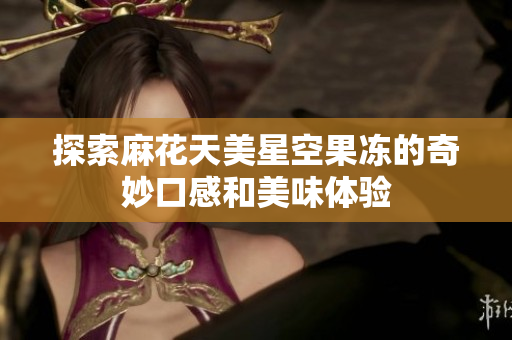 探索麻花天美星空果冻的奇妙口感和美味体验