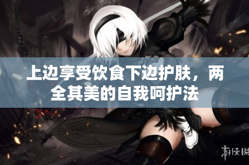 上边享受饮食下边护肤，两全其美的自我呵护法