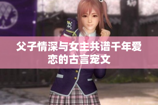 父子情深与女主共谱千年爱恋的古言宠文