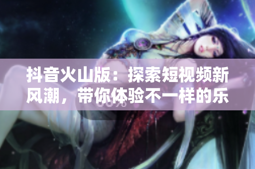 抖音火山版：探索短视频新风潮，带你体验不一样的乐趣