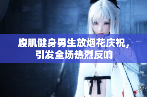 腹肌健身男生放烟花庆祝，引发全场热烈反响