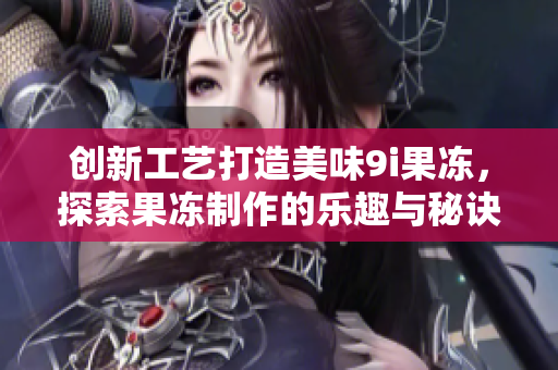 创新工艺打造美味9i果冻，探索果冻制作的乐趣与秘诀