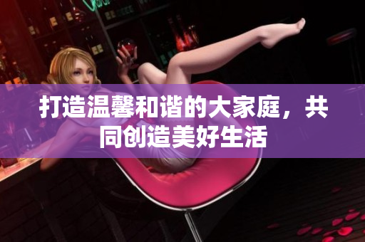 打造温馨和谐的大家庭，共同创造美好生活