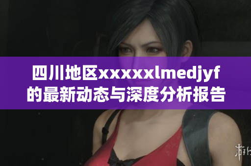 四川地区xxxxxlmedjyf的最新动态与深度分析报告
