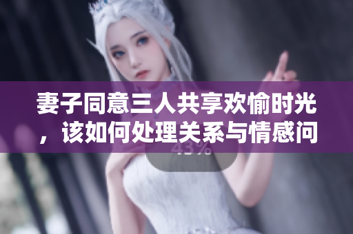妻子同意三人共享欢愉时光，该如何处理关系与情感问题