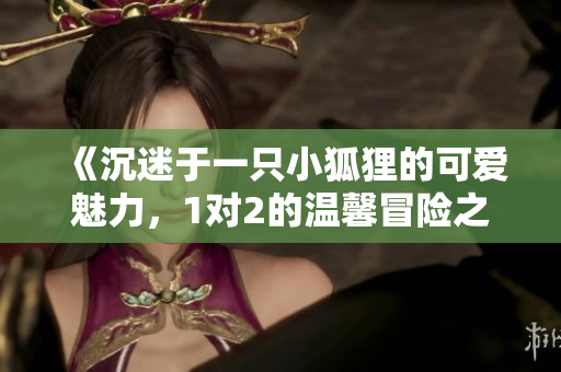 《沉迷于一只小狐狸的可爱魅力，1对2的温馨冒险之旅》