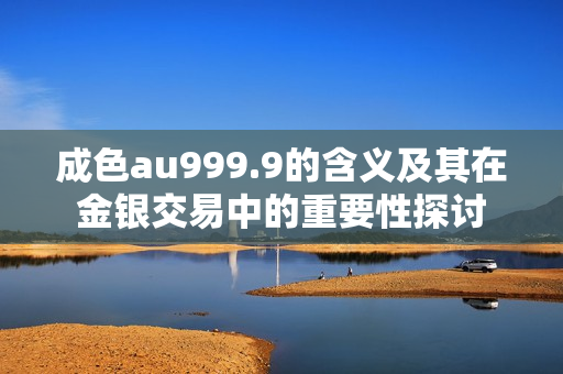 成色au999.9的含义及其在金银交易中的重要性探讨