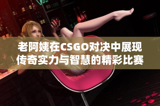 老阿姨在CSGO对决中展现传奇实力与智慧的精彩比赛