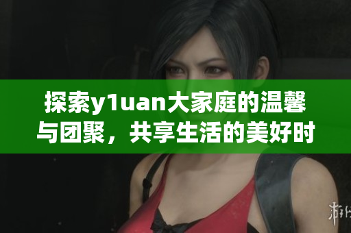 探索y1uan大家庭的温馨与团聚，共享生活的美好时光