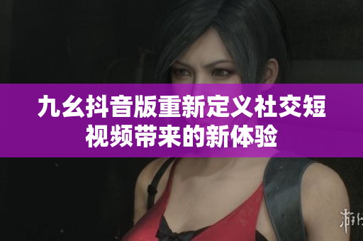 九幺抖音版重新定义社交短视频带来的新体验