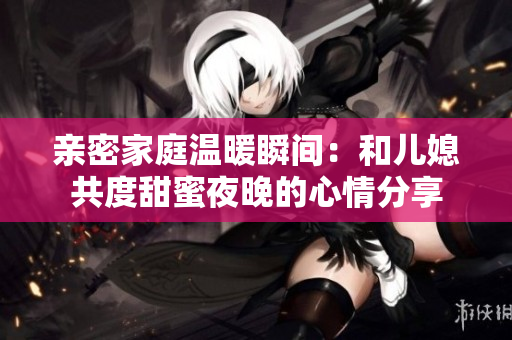 亲密家庭温暖瞬间：和儿媳共度甜蜜夜晚的心情分享