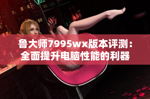 鲁大师7995wx版本评测：全面提升电脑性能的利器