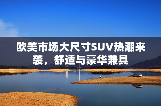 欧美市场大尺寸SUV热潮来袭，舒适与豪华兼具