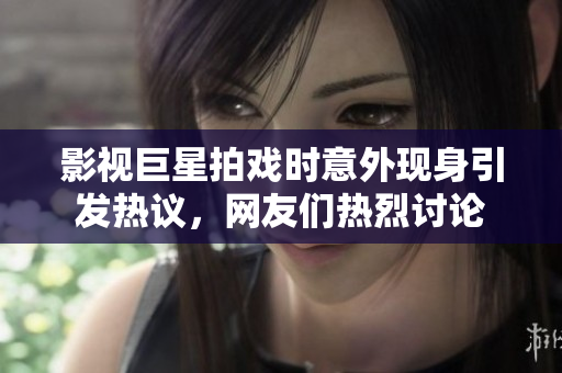 影视巨星拍戏时意外现身引发热议，网友们热烈讨论