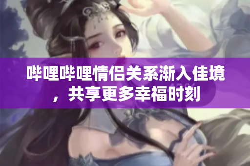 哔哩哔哩情侣关系渐入佳境，共享更多幸福时刻