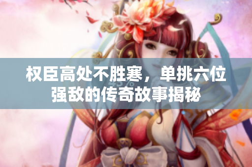 权臣高处不胜寒，单挑六位强敌的传奇故事揭秘