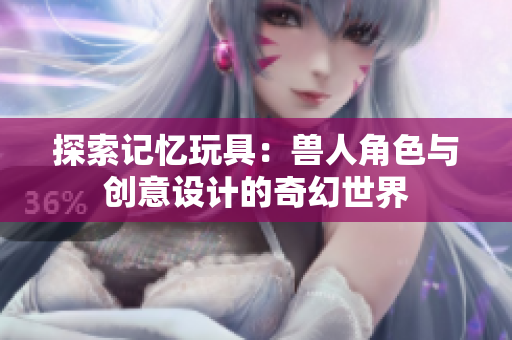 探索记忆玩具：兽人角色与创意设计的奇幻世界