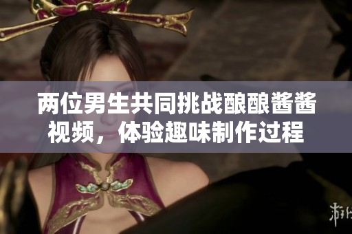 两位男生共同挑战酿酿酱酱视频，体验趣味制作过程